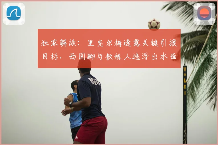 独家解读：里克尔梅透露关键引援目标，西国脚与教练人选浮出水面