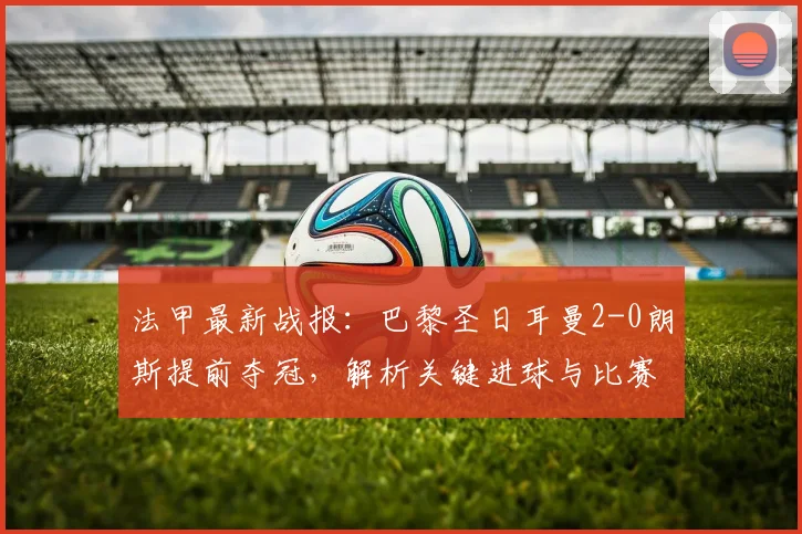 法甲最新战报：巴黎圣日耳曼2-0朗斯提前夺冠，解析关键进球与比赛亮点