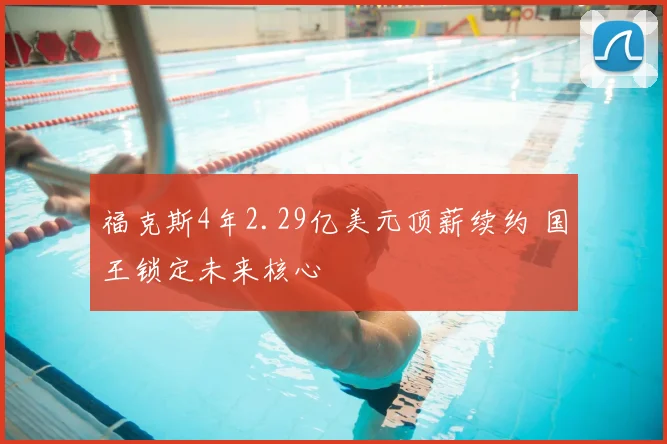 福克斯4年2.29亿美元顶薪续约 国王锁定未来核心