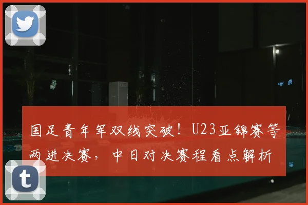 国足青年军双线突破！U23亚锦赛等两进决赛，中日对决赛程看点解析