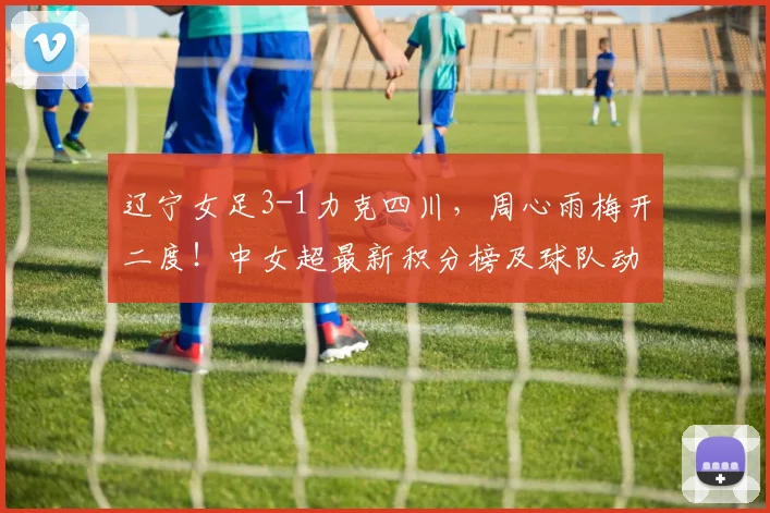 辽宁女足3-1力克四川，周心雨梅开二度！中女超最新积分榜及球队动态分析