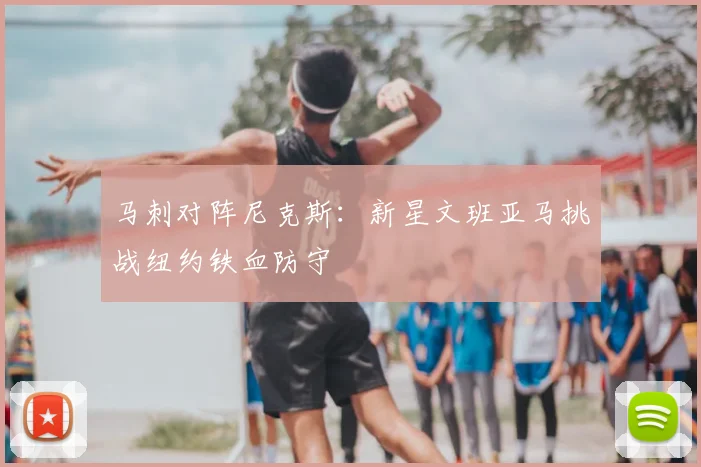 马刺对阵尼克斯：新星文班亚马挑战纽约铁血防守