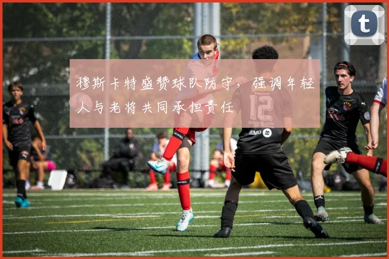 穆斯卡特盛赞球队防守，强调年轻人与老将共同承担责任