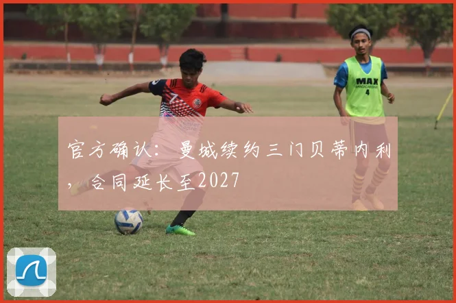官方确认：曼城续约三门贝蒂内利，合同延长至2027