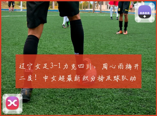 辽宁女足3-1力克四川,周心雨梅开二度!中女超最新积分榜及球队动态分析
