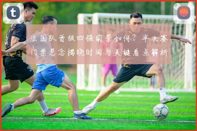 法国队晋级四强前景如何？半决赛门票悬念揭晓时间与关键看点解析